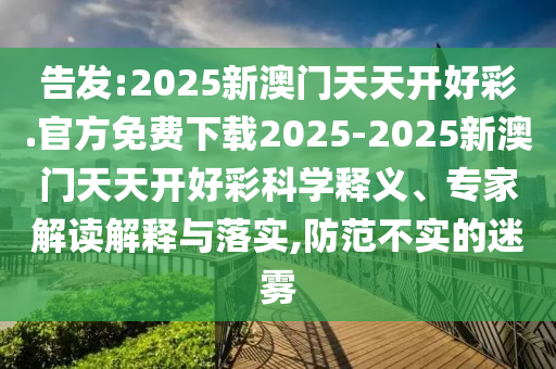 告發(fā):2025新澳門天天開好彩.官方免費(fèi)下載2025-2025新澳門天天開好彩科學(xué)釋義、專家解讀解釋與落實(shí),防范不實(shí)的迷霧