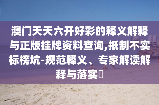 澳門天天六開好彩的釋義解釋與正版掛牌資料查詢,抵制不實(shí)標(biāo)榜坑-規(guī)范釋義、專家解讀解釋與落實(shí)?
