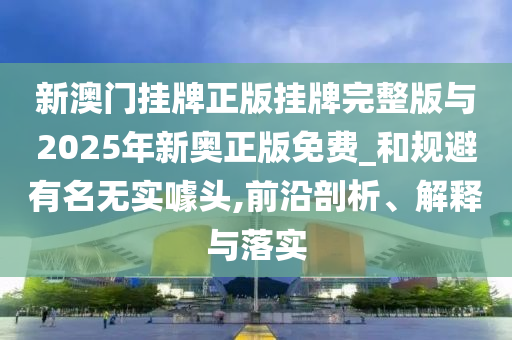 新澳門掛牌正版掛牌完整版與2025年新奧正版免費(fèi)_和規(guī)避有名無實(shí)噱頭,前沿剖析、解釋與落實(shí)