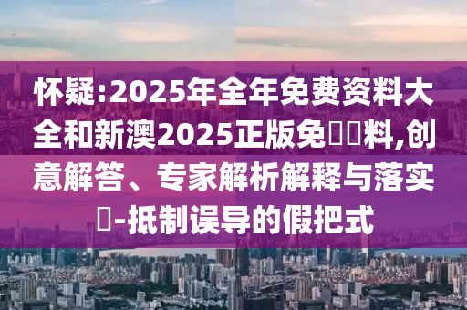 懷疑:2025年全年免費資料大全和新澳2025正版免費資料,創(chuàng)意解答、專家解析解釋與落實?-抵制誤導(dǎo)的假把式