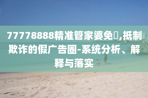 77778888精準管家婆免費,抵制欺詐的假廣告圈-系統(tǒng)分析、解釋與落實