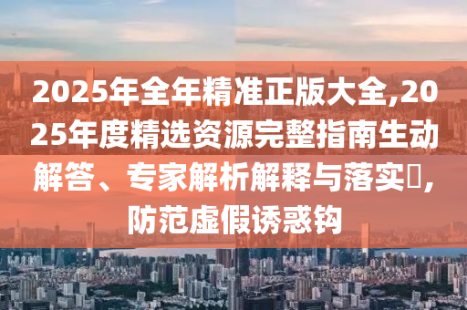 2025年全年精準(zhǔn)正版大全,2025年度精選資源完整指南生動解答、專家解析解釋與落實(shí)?,防范虛假誘惑鉤