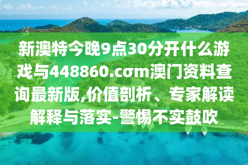 新澳特今晚9點(diǎn)30分開什么游戲與448860.cσm澳門資料查詢最新版,價值剖析、專家解讀解釋與落實(shí)-警惕不實(shí)鼓吹