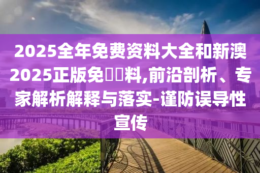 2025全年免費(fèi)資料大全和新澳2025正版免費(fèi)資料,前沿剖析、專家解析解釋與落實(shí)-謹(jǐn)防誤導(dǎo)性宣傳