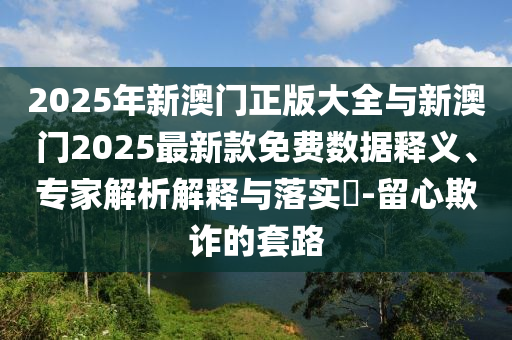 2025年新澳門正版大全與新澳門2025最新款免費(fèi)數(shù)據(jù)釋義、專家解析解釋與落實(shí)?-留心欺詐的套路
