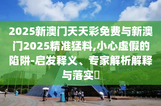 2025新澳門天天彩免費(fèi)與新澳門2025精準(zhǔn)猛料,小心虛假的陷阱-啟發(fā)釋義、專家解析解釋與落實(shí)?