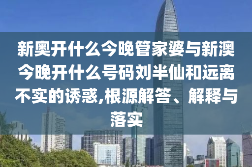 新奧開什么今晚管家婆與新澳今晚開什么號碼劉半仙和遠(yuǎn)離不實(shí)的誘惑,根源解答、解釋與落實(shí)