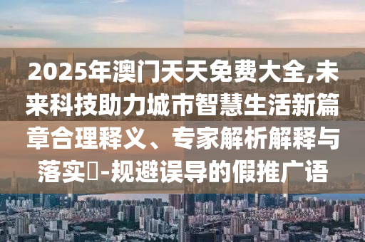 2025年澳門天天免費大全,未來科技助力城市智慧生活新篇章合理釋義、專家解析解釋與落實?-規(guī)避誤導的假推廣語