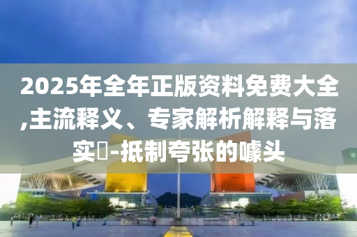 2025年全年正版資料免費大全,主流釋義、專家解析解釋與落實?-抵制夸張的噱頭