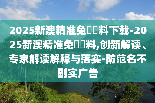 2025新澳精準免費資料下載-2025新澳精準免費資料,創(chuàng)新解讀、專家解讀解釋與落實-防范名不副實廣告