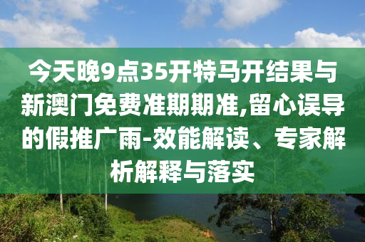今天晚9點35開特馬開結果與新澳門免費準期期準,留心誤導的假推廣雨-效能解讀、專家解析解釋與落實