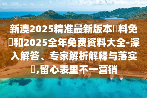 新澳2025精準(zhǔn)最新版本資料免費(fèi)和2025全年免費(fèi)資料大全-深入解答、專(zhuān)家解析解釋與落實(shí)?,留心表里不一營(yíng)銷(xiāo)
