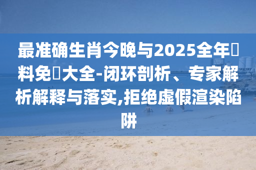 最準(zhǔn)確生肖今晚與2025全年資料免費大全-閉環(huán)剖析、專家解析解釋與落實,拒絕虛假渲染陷阱