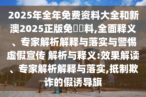 2025年全年免費資料大全和新澳2025正版免費資料,全面釋義、專家解析解釋與落實與警惕虛假宣傳 解析與釋義:效果解讀、專家解析解釋與落實,抵制欺詐的假誘導(dǎo)旗
