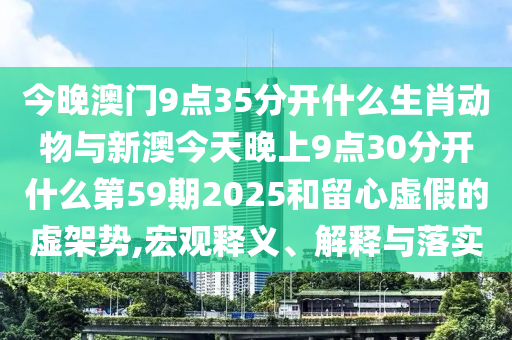 今晚澳門9點35分開什么生肖動物與新澳今天晚上9點30分開什么第59期2025和留心虛假的虛架勢,宏觀釋義、解釋與落實
