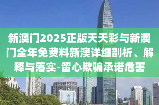 新澳門2025正版天天彩與新澳門全年免費料新澳詳細剖析、解釋與落實-留心欺騙承諾危害