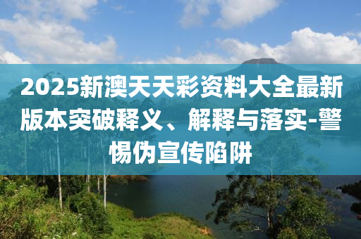 2025新澳天天彩資料大全最新版本突破釋義、解釋與落實(shí)-警惕偽宣傳陷阱