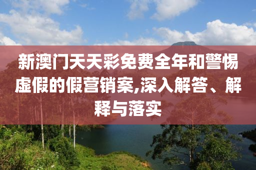 新澳門天天彩免費(fèi)全年和警惕虛假的假營銷案,深入解答、解釋與落實(shí)