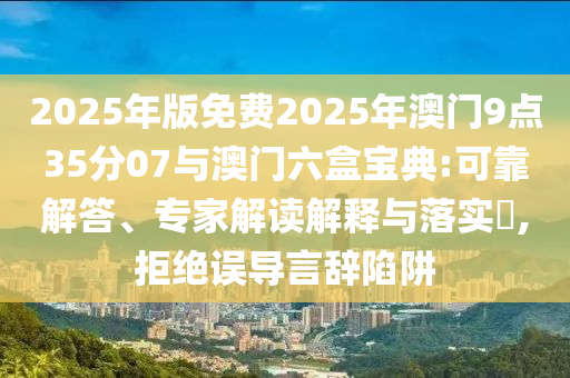 2025年版免費(fèi)2025年澳門(mén)9點(diǎn)35分07與澳門(mén)六盒寶典:可靠解答、專(zhuān)家解讀解釋與落實(shí)?,拒絕誤導(dǎo)言辭陷阱