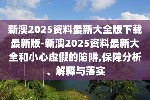 新澳2025資料最新大全版下載最新版-新澳2025資料最新大全和小心虛假的陷阱,保障分析、解釋與落實