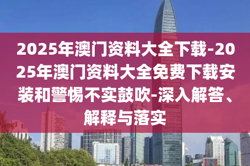 2025年澳門資料大全下載-2025年澳門資料大全免費下載安裝和警惕不實鼓吹-深入解答、解釋與落實