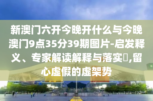 新澳門六開今晚開什么與今晚澳門9點35分39期圖片-啟發(fā)釋義、專家解讀解釋與落實?,留心虛假的虛架勢