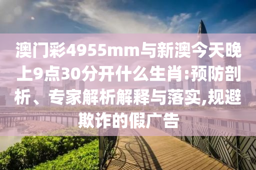 澳門彩4955mm與新澳今天晚上9點30分開什么生肖:預(yù)防剖析、專家解析解釋與落實,規(guī)避欺詐的假廣告