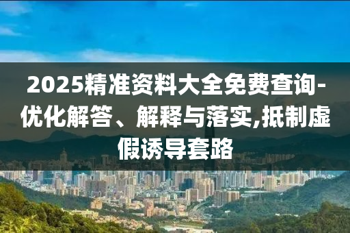 2025精準資料大全免費查詢-優(yōu)化解答、解釋與落實,抵制虛假誘導(dǎo)套路