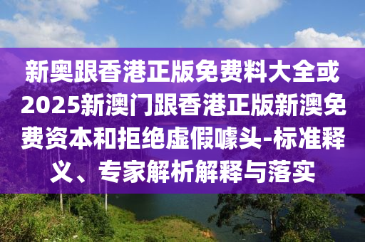 新奧跟香港正版免費(fèi)料大全或2025新澳門跟香港正版新澳免費(fèi)資本和拒絕虛假噱頭-標(biāo)準(zhǔn)釋義、專家解析解釋與落實(shí)