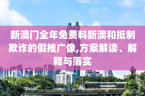新澳門全年免費料新澳和抵制欺詐的假推廣像,方案解讀、解釋與落實