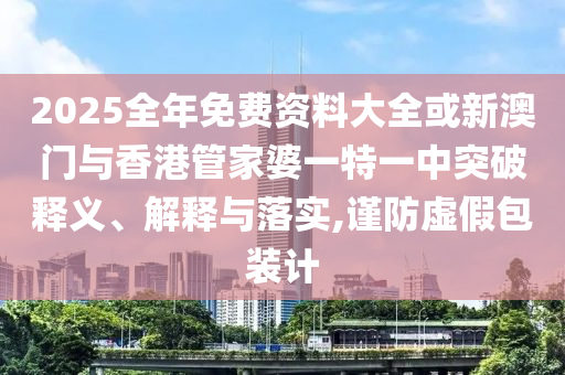 2025全年免費(fèi)資料大全或新澳門與香港管家婆一特一中突破釋義、解釋與落實(shí),謹(jǐn)防虛假包裝計(jì)