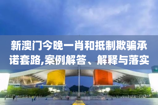 新澳門今晚一肖和抵制欺騙承諾套路,案例解答、解釋與落實(shí)