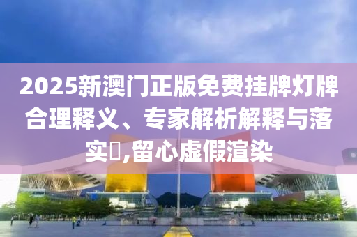 2025新澳門正版免費掛牌燈牌合理釋義、專家解析解釋與落實?,留心虛假渲染