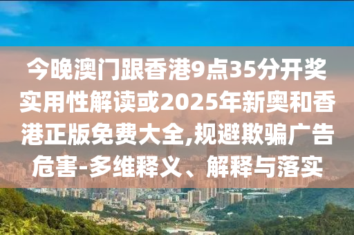 今晚澳門跟香港9點35分開獎實用性解讀或2025年新奧和香港正版免費大全,規(guī)避欺騙廣告危害-多維釋義、解釋與落實
