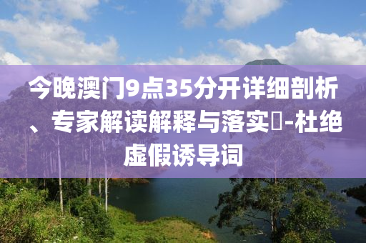 今晚澳門9點35分開詳細(xì)剖析、專家解讀解釋與落實?-杜絕虛假誘導(dǎo)詞