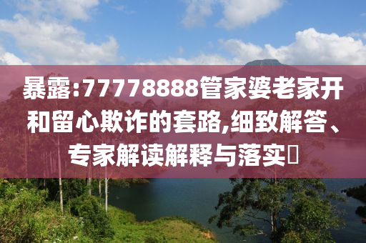 暴露:77778888管家婆老家開和留心欺詐的套路,細致解答、專家解讀解釋與落實?