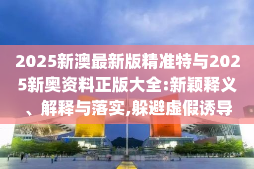 2025新澳最新版精準(zhǔn)特與2025新奧資料正版大全:新穎釋義、解釋與落實(shí),躲避虛假誘導(dǎo)