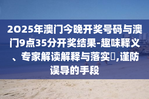 2O25年澳門(mén)今晚開(kāi)獎(jiǎng)號(hào)碼與澳門(mén)9點(diǎn)35分開(kāi)獎(jiǎng)結(jié)果-趣味釋義、專(zhuān)家解讀解釋與落實(shí)?,謹(jǐn)防誤導(dǎo)的手段