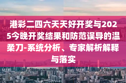 港彩二四六天天好開獎與2025今晚開獎結(jié)果和防范誤導(dǎo)的溫柔刀-系統(tǒng)分析、專家解析解釋與落實