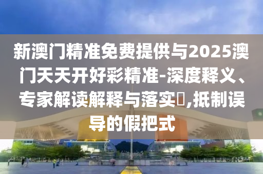 新澳門精準免費提供與2025澳門天天開好彩精準-深度釋義、專家解讀解釋與落實?,抵制誤導(dǎo)的假把式