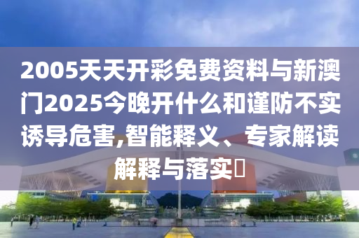 2005天天開彩免費資料與新澳門2025今晚開什么和謹(jǐn)防不實誘導(dǎo)危害,智能釋義、專家解讀解釋與落實?