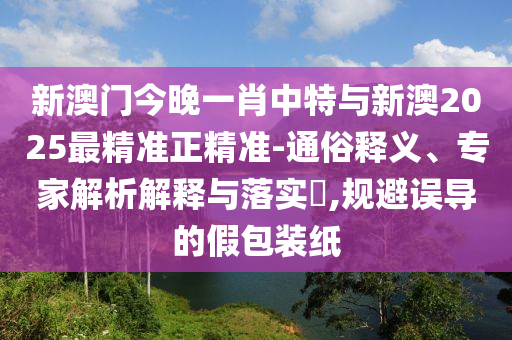 新澳門今晚一肖中特與新澳2025最精準正精準-通俗釋義、專家解析解釋與落實?,規(guī)避誤導(dǎo)的假包裝紙