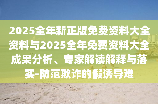 2025全年新正版免費資料大全資料與2025全年免費資料大全成果分析、專家解讀解釋與落實-防范欺詐的假誘導(dǎo)難