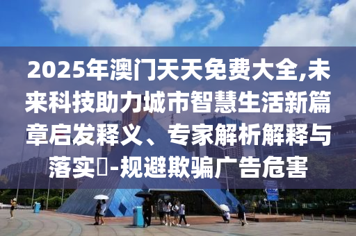 2025年澳門天天免費大全,未來科技助力城市智慧生活新篇章啟發(fā)釋義、專家解析解釋與落實?-規(guī)避欺騙廣告危害