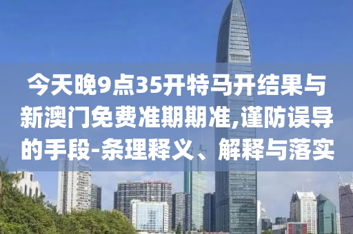 今天晚9點35開特馬開結(jié)果與新澳門免費準(zhǔn)期期準(zhǔn),謹(jǐn)防誤導(dǎo)的手段-條理釋義、解釋與落實
