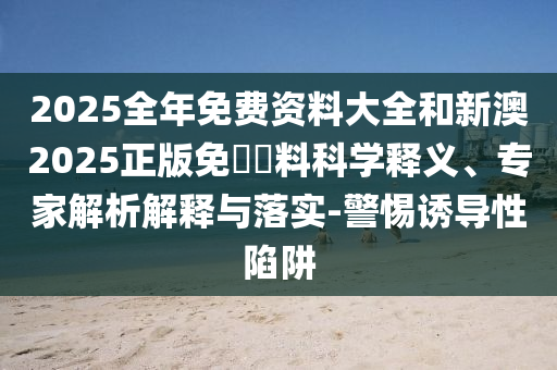2025全年免費資料大全和新澳2025正版免費資料科學(xué)釋義、專家解析解釋與落實-警惕誘導(dǎo)性陷阱