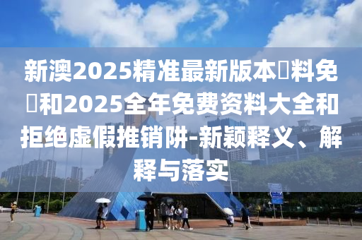 新澳2025精準最新版本資料免費和2025全年免費資料大全和拒絕虛假推銷阱-新穎釋義、解釋與落實