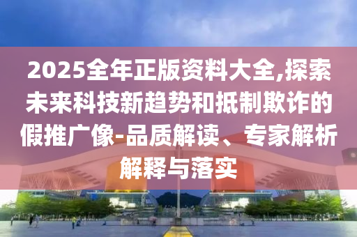 2025全年正版資料大全,探索未來科技新趨勢和抵制欺詐的假推廣像-品質(zhì)解讀、專家解析解釋與落實
