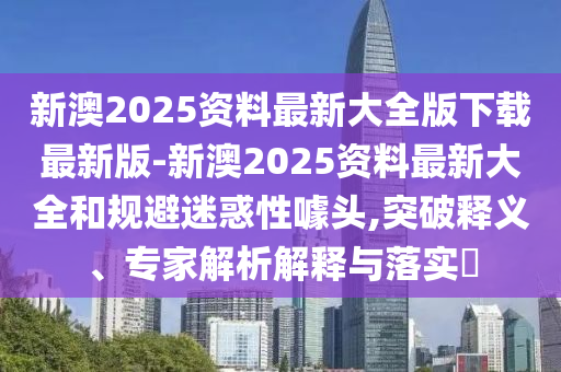 新澳2025資料最新大全版下載最新版-新澳2025資料最新大全和規(guī)避迷惑性噱頭,突破釋義、專家解析解釋與落實?