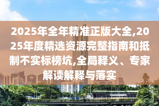 2025年全年精準正版大全,2025年度精選資源完整指南和抵制不實標榜坑,全局釋義、專家解讀解釋與落實
